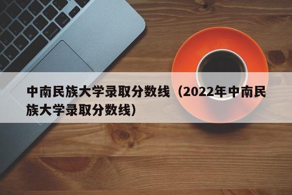 中南民族大学录取分数线（2022年中南民族大学录取分数线）