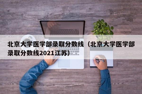 北京大学医学部录取分数线（北京大学医学部录取分数线2021江苏）