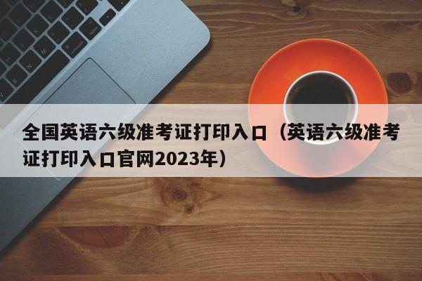 全国英语六级准考证打印入口（英语六级准考证打印入口官网2023年）