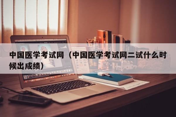 中国医学考试网（中国医学考试网二试什么时候出成绩）