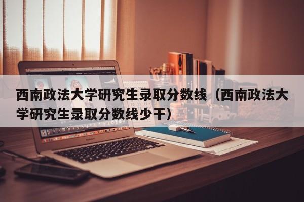 西南政法大学研究生录取分数线（西南政法大学研究生录取分数线少干）