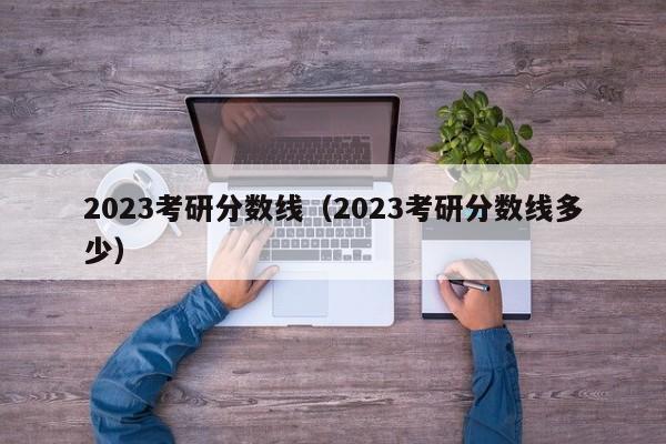 2023考研分数线（2023考研分数线多少）