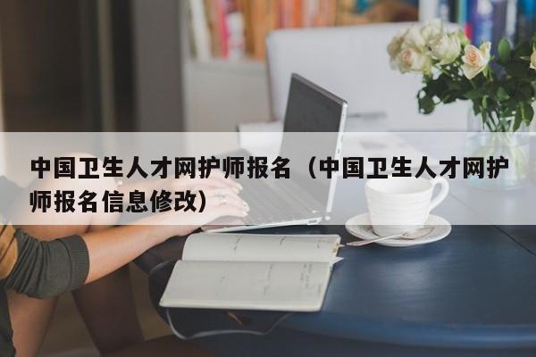 中国卫生人才网护师报名（中国卫生人才网护师报名信息修改）