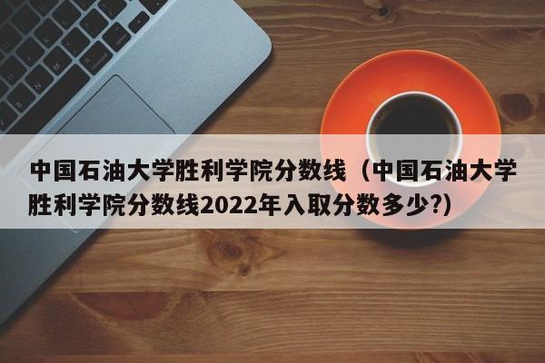 中国石油大学胜利学院分数线（中国石油大学胜利学院分数线2022年入取分数多少?）