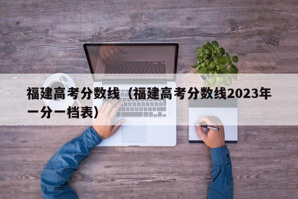 福建高考分数线（福建高考分数线2023年一分一档表）