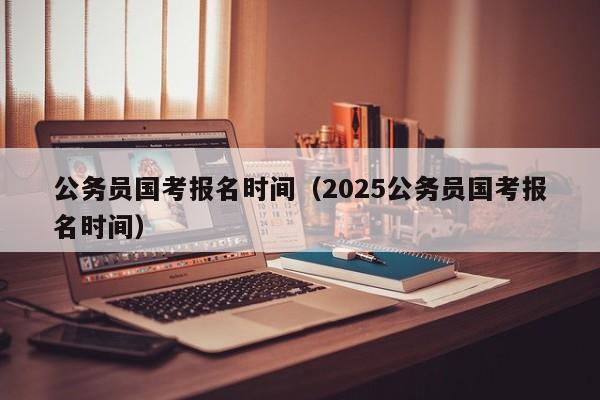 公务员国考报名时间（2025公务员国考报名时间）