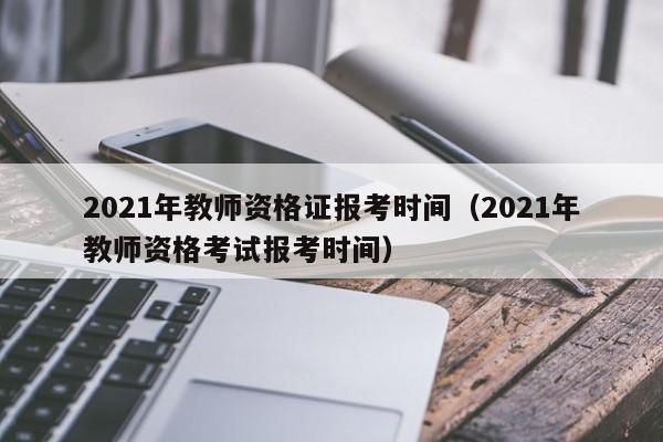 2021年教师资格证报考时间（2021年教师资格考试报考时间）