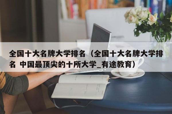 全国十大名牌大学排名（全国十大名牌大学排名 中国最顶尖的十所大学_有途教育）