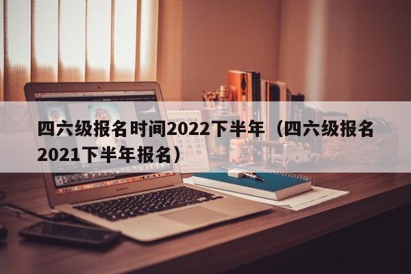 四六级报名时间2022下半年（四六级报名2021下半年报名）