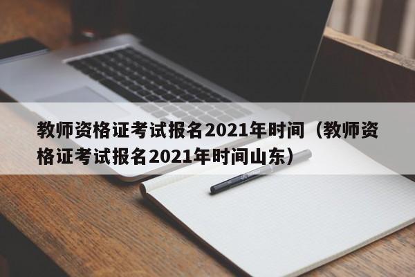 教师资格证考试报名2021年时间（教师资格证考试报名2021年时间山东）