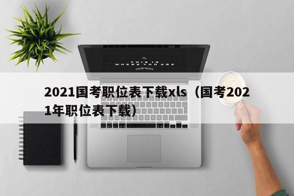 2021国考职位表下载xls（国考2021年职位表下载）