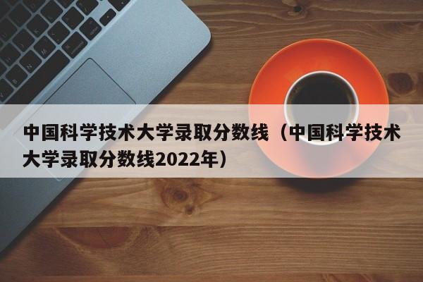 中国科学技术大学录取分数线（中国科学技术大学录取分数线2022年）