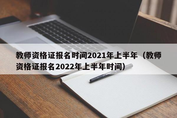 教师资格证报名时间2021年上半年（教师资格证报名2022年上半年时间）