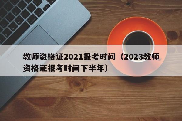 教师资格证2021报考时间（2023教师资格证报考时间下半年）