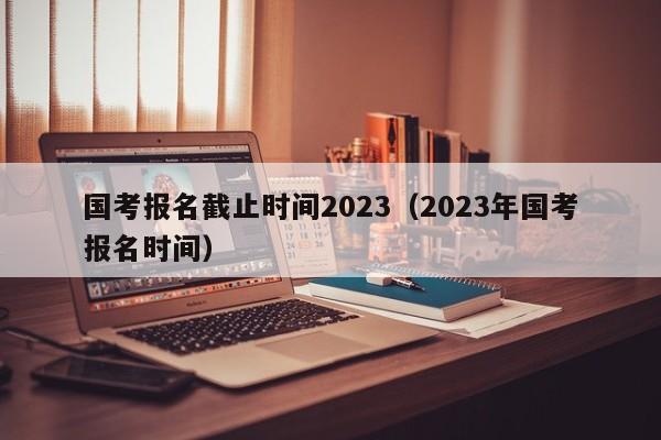 国考报名截止时间2023（2023年国考报名时间）