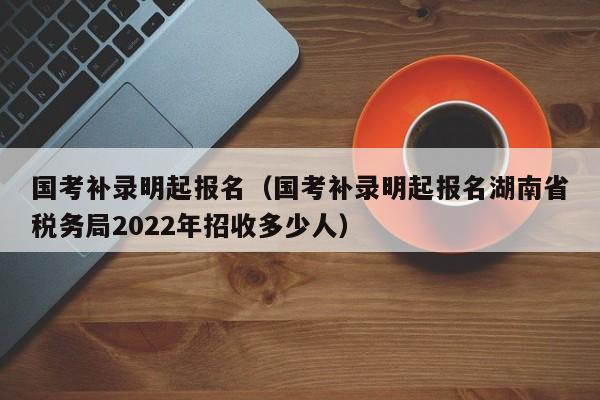 国考补录明起报名（国考补录明起报名湖南省税务局2022年招收多少人）