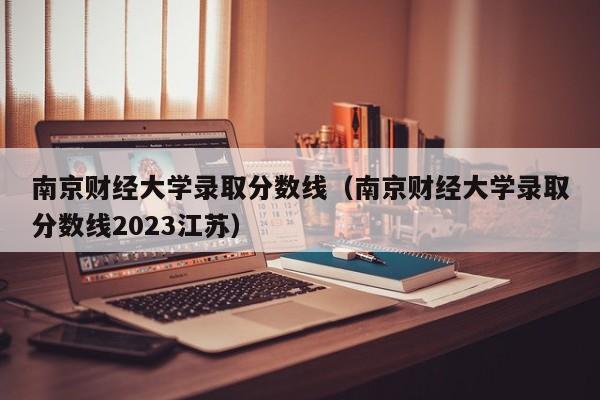 南京财经大学录取分数线（南京财经大学录取分数线2023江苏）