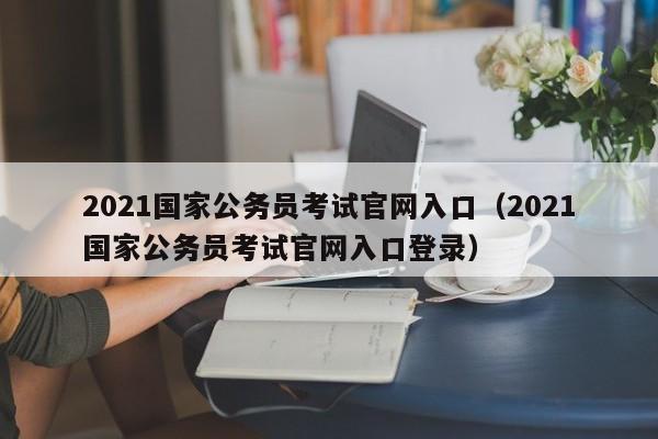 2021国家公务员考试官网入口（2021国家公务员考试官网入口登录）