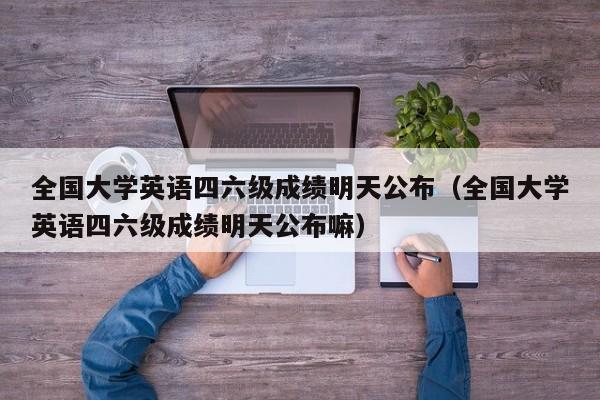 全国大学英语四六级成绩明天公布（全国大学英语四六级成绩明天公布嘛）