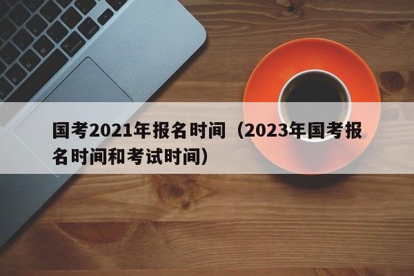 国考2021年报名时间（2023年国考报名时间和考试时间）