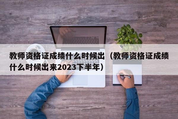 教师资格证成绩什么时候出（教师资格证成绩什么时候出来2023下半年）