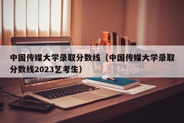 中国传媒大学录取分数线（中国传媒大学录取分数线2023艺考生）