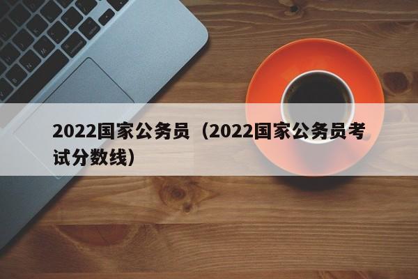 2022国家公务员（2022国家公务员考试分数线）