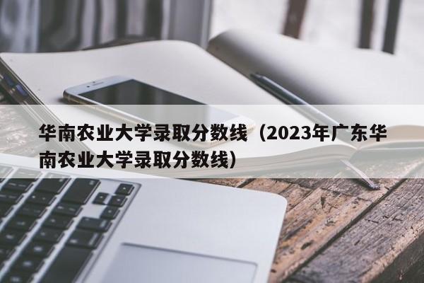 华南农业大学录取分数线（2023年广东华南农业大学录取分数线）