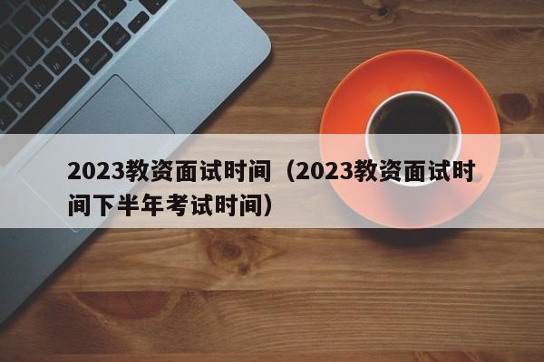 2023教资面试时间（2023教资面试时间下半年考试时间）