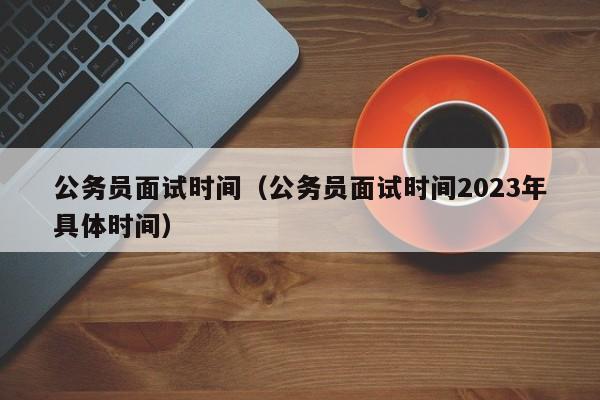 公务员面试时间（公务员面试时间2023年具体时间）