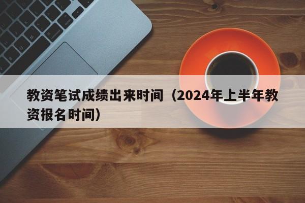 教资笔试成绩出来时间（2024年上半年教资报名时间）