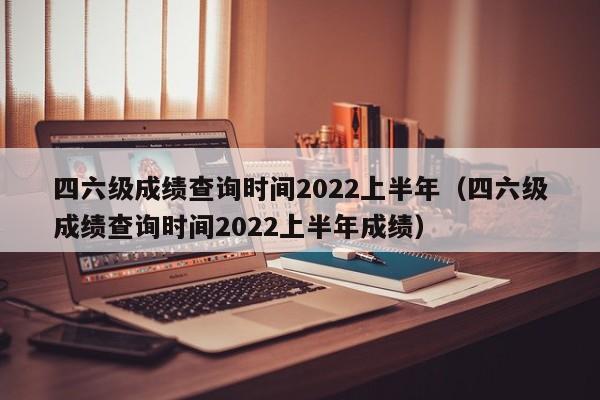 四六级成绩查询时间2022上半年（四六级成绩查询时间2022上半年成绩）