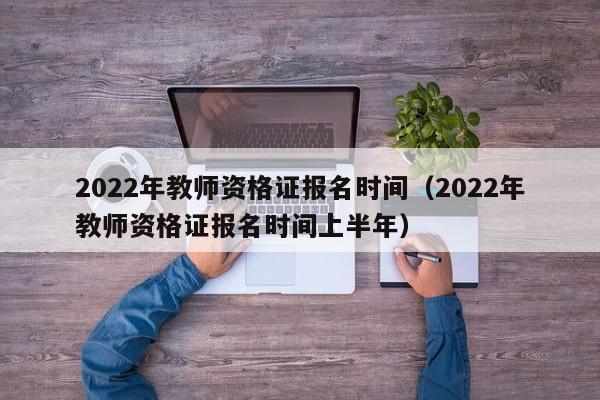 2022年教师资格证报名时间（2022年教师资格证报名时间上半年）