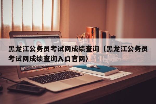 黑龙江公务员考试网成绩查询（黑龙江公务员考试网成绩查询入口官网）