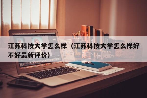 江苏科技大学怎么样（江苏科技大学怎么样好不好最新评价）