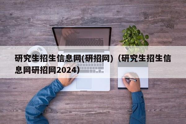 研究生招生信息网(研招网)（研究生招生信息网研招网2024）