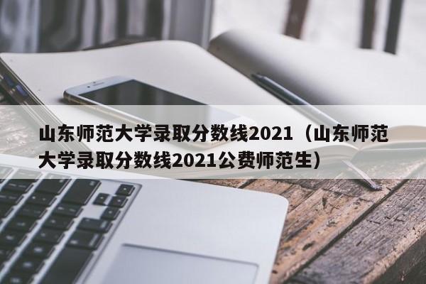 山东师范大学录取分数线2021（山东师范大学录取分数线2021公费师范生）