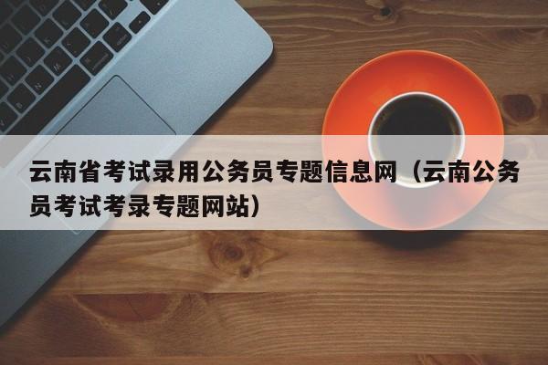 云南省考试录用公务员专题信息网（云南公务员考试考录专题网站）