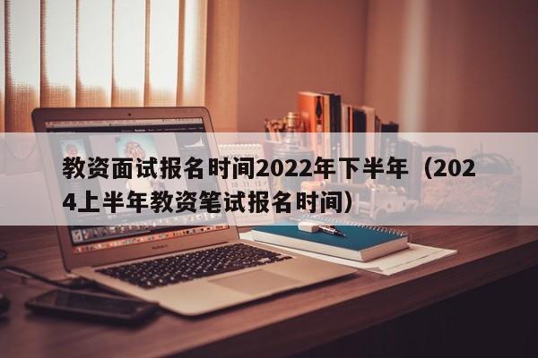 教资面试报名时间2022年下半年（2024上半年教资笔试报名时间）