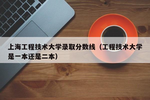 上海工程技术大学录取分数线（工程技术大学是一本还是二本）