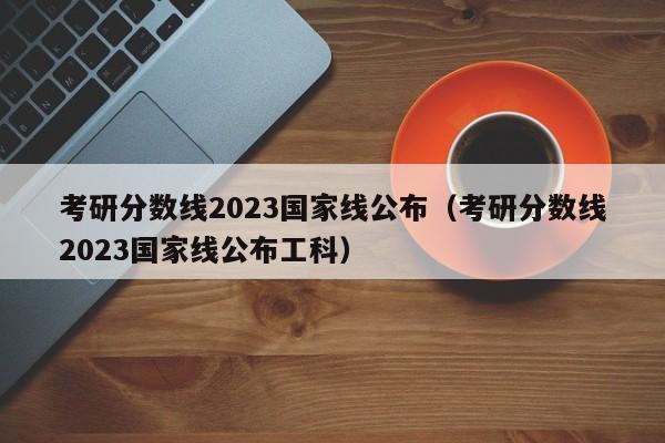 考研分数线2023国家线公布（考研分数线2023国家线公布工科）