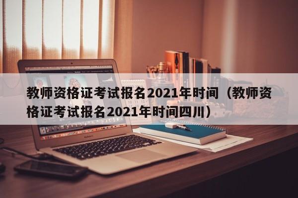 教师资格证考试报名2021年时间（教师资格证考试报名2021年时间四川）