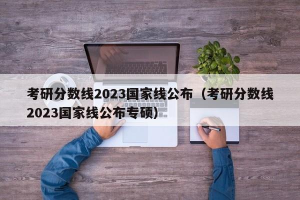 考研分数线2023国家线公布（考研分数线2023国家线公布专硕）