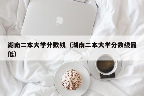 湖南二本大学分数线（湖南二本大学分数线最低）