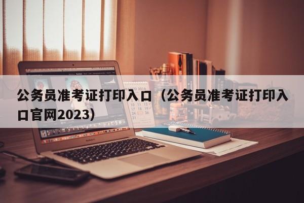 公务员准考证打印入口（公务员准考证打印入口官网2023）