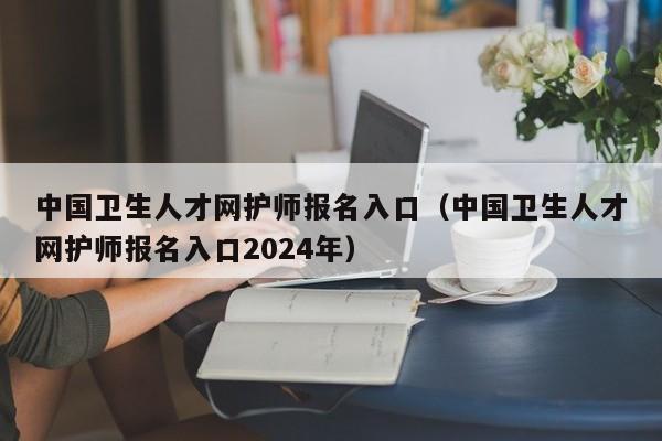 中国卫生人才网护师报名入口（中国卫生人才网护师报名入口2024年）