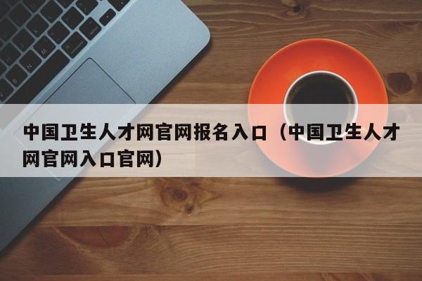 中国卫生人才网官网报名入口（中国卫生人才网官网入口官网）