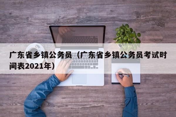 广东省乡镇公务员（广东省乡镇公务员考试时间表2021年）