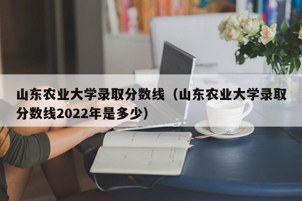 山东农业大学录取分数线（山东农业大学录取分数线2022年是多少）