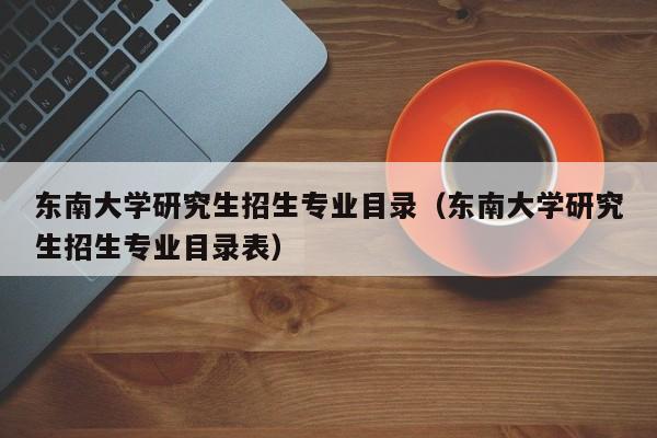 东南大学研究生招生专业目录（东南大学研究生招生专业目录表）